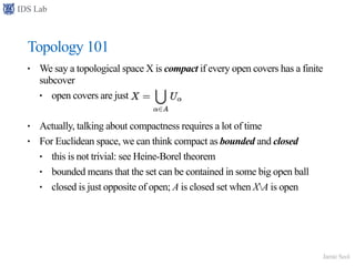 IDS Lab
Jamie Seol
Topology 101
• We say a topological space X is compact if every open covers has a finite
subcover
• open covers are just
• Actually, talking about compactness requires a lot of time
• For Euclidean space, we can think compact as bounded and closed
• this is not trivial: see Heine-Borel theorem
• bounded means that the set can be contained in some big open ball
• closed is just opposite of open; A is closed set when XA is open
 