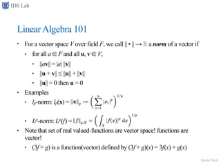 IDS Lab
Jamie Seol
LinearAlgebra 101
• For a vector space V over field F, we call || • || → ℝ a norm of a vector if
• for all a ∈ F and all u, v ∈ V,
• ||av|| = |a| ||v||
• ||u + v|| ≤ ||u|| + ||v||
• ||u|| = 0 then u = 0
• Examples
• lp-norm: lp(x) =
• Lp-norm: Lp(f) =
• Note that set of real valued-functions are vector space! functions are
vector!
• (3f + g) is a function(vector) defined by (3f + g)(x) = 3f(x) + g(x)
 