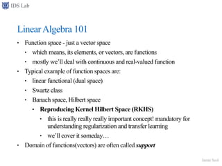 IDS Lab
Jamie Seol
LinearAlgebra 101
• Function space - just a vector space
• which means, its elements, or vectors, are functions
• mostly we’ll deal with continuous and real-valued function
• Typical example of function spaces are:
• linear functional (dual space)
• Swartz class
• Banach space, Hilbert space
• Reproducing Kernel Hilbert Space (RKHS)
• this is really really really important concept! mandatory for
understanding regularization and transfer learning
• we’ll cover it someday…
• Domain of functions(vectors) are often called support
 