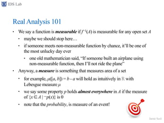 IDS Lab
Jamie Seol
RealAnalysis 101
• We say a function is measurable if f−1(A) is measurable for any open set A
• maybe we should stop here…
• if someone meets non-measurable function by chance, it’ll be one of
the most unlucky day ever
• one old mathematician said, “If someone built an airplane using
non-measurable function, then I’ll not ride the plane”
• Anyway, a measure is something that measures area of a set
• for example, µ([a, b]) = b - a will hold as intuitively in ℝ with
Lebesgue measure µ
• we say some property p holds almost everywhere in A if the measure
of {x ∈ A | ¬p(x)} is 0
• note that the probability, is measure of an event!
 