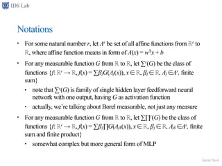 IDS Lab
Jamie Seol
Notations
• For some natural number r, let Ar be set of all affine functions from ℝr to
ℝ, where affine function means in form of A(x) = wTx + b
• For any measurable function G from ℝ to ℝ, let ∑r(G) be the class of
functions {f: ℝr → ℝ, f(x) = ∑𝛽jG(Aj(x)), x ∈ ℝ, 𝛽j ∈ ℝ, Aj ∈Ar, finite
sum}
• note that ∑r(G) is family of single hidden layer feedforward neural
network with one output, having G as activation function
• actually, we’re talking about Borel measurable, not just any measure
• For any measurable function G from ℝ to ℝ, let ∑∏r(G) be the class of
functions {f: ℝr → ℝ, f(x) = ∑𝛽j∏G(Ajk(x)), x ∈ ℝ, 𝛽j ∈ ℝ, Ajk ∈Ar, finite
sum and finite product}
• somewhat complex but more general form of MLP
 
