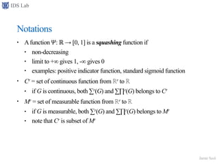 IDS Lab
Jamie Seol
Notations
• Afunction 𝛹: ℝ → [0, 1] is a squashing function if
• non-decreasing
• limit to +∞ gives 1, -∞ gives 0
• examples: positive indicator function, standard sigmoid function
• Cr = set of continuous function from ℝr to ℝ
• if G is continuous, both ∑r(G) and ∑∏r(G) belongs to Cr
• Mr = set of measurable function from ℝr to ℝ
• if G is measurable, both ∑r(G) and ∑∏r(G) belongs to Mr
• note that Cr is subset of Mr
 