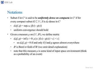 IDS Lab
Jamie Seol
Notations
• Subset S in Cr is said to be uniformly dense on compacta in Cr if for
every compact subset K ⊂ ℝr, S is dK-dense in Cr
• dK(f, g) = supx∈K |f(x) - g(x)|
• uniform convergence should hold
• Given a measure µ on (ℝr, Br), we define metric
• dµ(f, g) = inf{ε > 0: µ{x: |f(x) - g(x)| > ε} < ε}
• so dµ(f, g) = 0 if and only if f and g agrees almost everywhere
• Br is Borel 𝜎-field of ℝr (we omit detail explanation)
• note that this measure µ is some kind of input space environment (think
as a probability of an event)
 