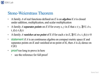 IDS Lab
Jamie Seol
Stone-Weierstrass Theorem
• Afamily A of real functions defined on E is an algebra if A is closed
under addition, multiplication, and scalar multiplication
• Afamily A separates points on E if for every x, y in E that x ≠ y, ∃f ∈ A s.
t. f(x) ≠ f(y)
• Afamily A vanishes at no point of E if for each x in E, ∃f ∈ A s. t. f(x) ≠ 0
• statement if A is an continuous algebra on compact metric space K and
separates points on K and vanished at no point of K, then A is dK-dense on
C(K)
• proof too long to prove in here
• see the reference for full proof
 