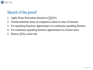 IDS Lab
Jamie Seol
Sketch of the proof
1. Apply Stone-Weierstrass theorem to ∑∏r(G)
2. Extend uniformly dense on compacta to dense in sense of measure
3. For squashing functions, approximate it to continuous squashing function
4. For continuous squashing function, approximate it to Fourier series
5. Remove ∏ by cosine rule
 