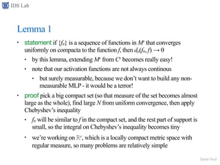 IDS Lab
Jamie Seol
Lemma 1
• statement if {fn} is a sequence of functions in Mr that converges
uniformly on compacta to the function f, then dµ(fn, f) → 0
• by this lemma, extending Mr from Cr becomes really easy!
• note that our activation functions are not always continous
• but surely measurable, because we don’t want to build any non-
measurable MLP - it would be a terror!
• proof pick a big compact set (so that measure of the set becomes almost
large as the whole), find large N from uniform convergence, then apply
Chebyshev’s inequality
• fn will be similar to f in the compact set, and the rest part of support is
small, so the integral on Chebyshev’s inequality becomes tiny
• we’re working on ℝr, which is a locally compact metric space with
regular measure, so many problems are relatively simple
 