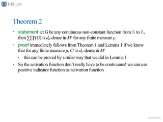 IDS Lab
Jamie Seol
Theorem 2
• statement let G be any continuous non-constant function from ℝ to ℝ,
then ∑∏r(G) is dµ-dense in Mr for any finite measure µ
• proof immediately follows from Theorem 1 and Lemma 1 if we know
that for any finite measure µ, Cr is dµ-dense in Mr
• this can be proved by similar way that we did in Lemma 1
• So the activation function don’t really have to be continuous! we can use
positive indicator function as activation function
 