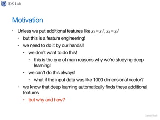 IDS Lab
Jamie Seol
Motivation
• Unless we put additional features like x3 = x1
2, x4 = x2
2

• but this is a feature engineering!

• we need to do it by our hands!!

• we don’t want to do this!

• this is the one of main reasons why we’re studying deep
learning!

• we can’t do this always!

• what if the input data was like 1000 dimensional vector?

• we know that deep learning automatically finds these additional
features

• but why and how?
 