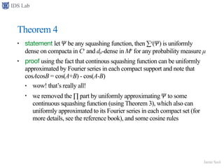 IDS Lab
Jamie Seol
Theorem 4
• statement let 𝛹 be any squashing function, then ∑r(𝛹) is uniformly
dense on compacta in Cr and dµ-dense in Mr for any probability measure µ
• proof using the fact that continous squashing function can be uniformly
approximated by Fourier series in each compact support and note that
cosAcosB = cos(A+B) - cos(A-B)
• wow! that’s really all!
• we removed the ∏ part by uniformly approximating 𝛹 to some
continuous squashing function (using Theorem 3), which also can
uniformly approximated to its Fourier series in each compact set (for
more details, see the reference book), and some cosine rules
 