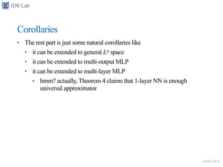 IDS Lab
Jamie Seol
Corollaries
• The rest part is just some natural corollaries like
• it can be extended to general Lp space
• it can be extended to multi-output MLP
• it can be extended to multi-layer MLP
• hmm? actually, Theorem 4 claims that 1-layer NN is enough
universal approximator
 