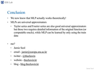 IDS Lab
Jamie Seol
Conclusion
• We now know that MLP actually works theoretically!
• MLPs are universal approximators
• Taylor series and Fourier series are also good universal approximators
but those two requires detailed information of the original function (or
computable oracle), while MLP can be learned by only using the train
data
• me?
• Jamie Seol
• email - jamie@europa.snu.ac.kr
• twitter - @theeluwin
• website - theeluwin.kr
• blog - blog.theeluwin.kr
 