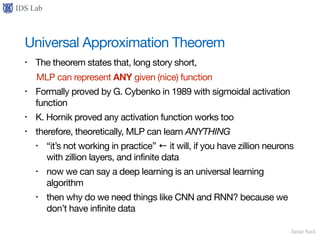 IDS Lab
Jamie Seol
Universal Approximation Theorem
• The theorem states that, long story short,

MLP can represent ANY given (nice) function

• Formally proved by G. Cybenko in 1989 with sigmoidal activation
function

• K. Hornik proved any activation function works too

• therefore, theoretically, MLP can learn ANYTHING
• “it’s not working in practice” ← it will, if you have zillion neurons
with zillion layers, and infinite data

• now we can say a deep learning is an universal learning
algorithm

• then why do we need things like CNN and RNN? because we
don’t have infinite data
 