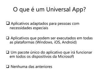 O que é um Universal App? 
 Aplicativos adaptados para pessoas com 
necessidades especiais 
 Aplicativos que podem ser executados em todas 
as plataformas (Windows, iOS, Android) 
 Um pacote único do aplicativo que irá funcionar 
em todos os dispositivos da Microsoft 
 Nenhuma das anteriores 
 