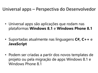Universal apps – Perspectiva do Desenvolvedor 
• Universal apps são aplicações que rodam nas 
plataformas Windows 8.1 e Windows Phone 8.1 
• Suportadas atualmente nas linguagens C#, C++ e 
JavaScript 
• Podem ser criadas a partir dos novos templates de 
projeto ou pela migração de apps Windows 8.1 e 
Windows Phone 8.1 
 