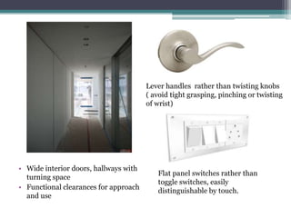 • Wide interior doors, hallways with
turning space
• Functional clearances for approach
and use
Lever handles rather than twisting knobs
( avoid tight grasping, pinching or twisting
of wrist)
Flat panel switches rather than
toggle switches, easily
distinguishable by touch.
 