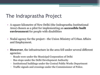 The Indraprastha Project
• A square kilometre of New Delhi (the Indraprastha Institutional
Area) chosen as a pilot for implementing an accessible built
environment for people with disabilities
• Nodal agency for the project - the Union Ministry of Urban Affairs
and Employment.
• However, the infrastructure in the area fell under several different
agencies:
▫ Roads were under the Municipal Corporation of Delhi
▫ Bus stops under the Delhi Development Authority
▫ Institutional buildings under the Central Public Works Department
▫ Traffic signals and crossings under the Commissioner of Police.
 