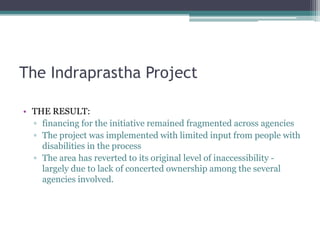 The Indraprastha Project
• THE RESULT:
▫ financing for the initiative remained fragmented across agencies
▫ The project was implemented with limited input from people with
disabilities in the process
▫ The area has reverted to its original level of inaccessibility -
largely due to lack of concerted ownership among the several
agencies involved.
 
