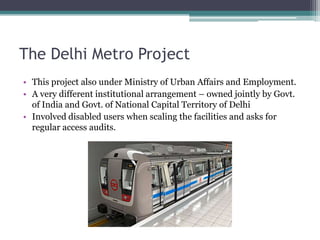The Delhi Metro Project
• This project also under Ministry of Urban Affairs and Employment.
• A very different institutional arrangement – owned jointly by Govt.
of India and Govt. of National Capital Territory of Delhi
• Involved disabled users when scaling the facilities and asks for
regular access audits.
 