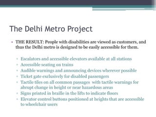 The Delhi Metro Project
• THE RESULT: People with disabilities are viewed as customers, and
thus the Delhi metro is designed to be easily accessible for them.
▫ Escalators and accessible elevators available at all stations
▫ Accessible seating on trains
▫ Audible warnings and announcing devices wherever possible
▫ Ticket gate exclusively for disabled passengers
▫ Tactile tiles on all common passages with tactile warnings for
abrupt change in height or near hazardous areas
▫ Signs printed in braille in the lifts to indicate floors
▫ Elevator control buttons positioned at heights that are accessible
to wheelchair users
 