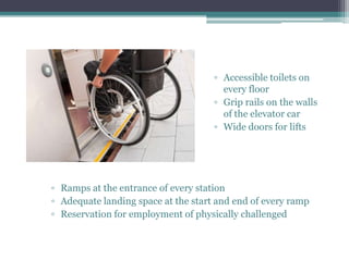▫ Accessible toilets on
every floor
▫ Grip rails on the walls
of the elevator car
▫ Wide doors for lifts
▫ Ramps at the entrance of every station
▫ Adequate landing space at the start and end of every ramp
▫ Reservation for employment of physically challenged
 