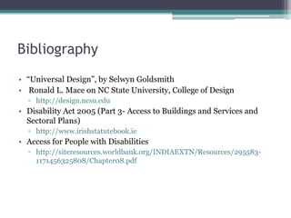 Bibliography
• “Universal Design”, by Selwyn Goldsmith
• Ronald L. Mace on NC State University, College of Design
▫ http://design.ncsu.edu
• Disability Act 2005 (Part 3- Access to Buildings and Services and
Sectoral Plans)
▫ http://www.irishstatutebook.ie
• Access for People with Disabilities
▫ http://siteresources.worldbank.org/INDIAEXTN/Resources/295583-
1171456325808/Chapter08.pdf
 
