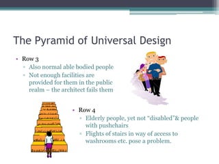 The Pyramid of Universal Design
• Row 3
▫ Also normal able bodied people
▫ Not enough facilities are
provided for them in the public
realm – the architect fails them
• Row 4
▫ Elderly people, yet not “disabled”& people
with pushchairs
▫ Flights of stairs in way of access to
washrooms etc. pose a problem.
 