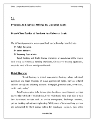 S.I.E.S. College of Commerce and Economics                          Universal Banking




2.1

Products And Services Offered By Universal Banks


Broad Classification of Products in a Universal bank:


The different products in an universal bank can be broadly classified into:
    Retail Banking.
    Trade Finance.
    Treasury Operations.
       Retail Banking and Trade finance operations are conducted at the branch
level while the wholesale banking operations, which cover treasury operations,
are at the hand office or a designated branch.


Retail Banking
               ―Retail banking is typical mass-market banking where individual
customers use local branches of larger commercial banks. Services offered
include: savings and checking accounts, mortgages, personal loans, debit cards,
credit cards, and so‖
       Retail banking aims to be the one-stop shop for as many financial services
as possible on behalf of retail clients. Some retail banks have even made a push
into investment services such as wealth management, brokerage accounts,
private banking and retirement planning. While some of these ancillary services
are outsourced to third parties (often for regulatory reasons), they often

                                             Page 11 of 93
 