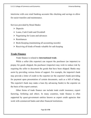 S.I.E.S. College of Commerce and Economics                         Universal Banking



intertwine with core retail banking accounts like checking and savings to allow
for easier transfers and maintenance.


Services provided by Retail Banks:
    Deposits
    Loans, Cash Credit and Overdraft
    Negotiating for Loans and advances
    Remittances
    Book-Keeping (maintaining all accounting records)
    Receiving all kinds of bonds valuable for safe keeping


Trade Finance
       Trade finance is related to international trade.
       While a seller (the exporter) can request the purchaser (an importer) to
prepay for goods shipped, the purchaser (importer) may wish to reduce risk by
requiring the seller to document the goods that have been shipped. Banks may
assist by providing various forms of support. For example, the importer's bank
may provide a letter of credit to the exporter (or the exporter's bank) providing
for payment upon presentation of certain documents, such as a bill of lading.
The exporter's bank may make a loan (by advancing funds) to the exporter on
the basis of the export contract.
       Other forms of trade finance can include trade credit insurance, export
factoring, forfaiting and others. In many countries, trade finance is often
supported by quasi-government entities known as export credit agencies that
work with commercial banks and other financial institutions.



                                             Page 12 of 93
 