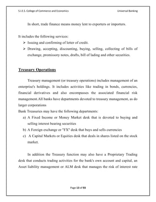 S.I.E.S. College of Commerce and Economics                           Universal Banking



       In short, trade finance means money lent to exporters or importers.


It includes the following services:
    Issuing and confirming of letter of credit.
    Drawing, accepting, discounting, buying, selling, collecting of bills of
       exchange, promissory notes, drafts, bill of lading and other securities.



Treasury Operations

       Treasury management (or treasury operations) includes management of an
enterprise's holdings. It includes activities like trading in bonds, currencies,
financial derivatives and also encompasses the associated financial risk
management.All banks have departments devoted to treasury management, as do
larger corporations
Bank Treasuries may have the following departments:
   a) A Fixed Income or Money Market desk that is devoted to buying and
       selling interest bearing securities
   b) A Foreign exchange or "FX" desk that buys and sells currencies
   c) A Capital Markets or Equities desk that deals in shares listed on the stock
       market.


       In addition the Treasury function may also have a Proprietary Trading
desk that conducts trading activities for the bank's own account and capital, an
Asset liability management or ALM desk that manages the risk of interest rate




                                             Page 13 of 93
 