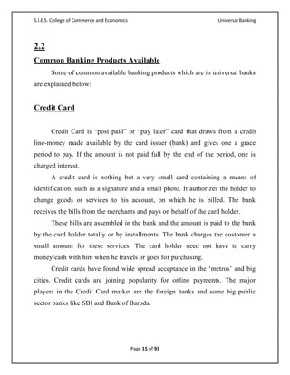 S.I.E.S. College of Commerce and Economics                          Universal Banking




2.2
Common Banking Products Available
       Some of common available banking products which are in universal banks
are explained below:


Credit Card


       Credit Card is ―post paid‖ or ―pay later‖ card that draws from a credit
line-money made available by the card issuer (bank) and gives one a grace
period to pay. If the amount is not paid full by the end of the period, one is
charged interest.
       A credit card is nothing but a very small card containing a means of
identification, such as a signature and a small photo. It authorizes the holder to
change goods or services to his account, on which he is billed. The bank
receives the bills from the merchants and pays on behalf of the card holder.
       These bills are assembled in the bank and the amount is paid to the bank
by the card holder totally or by installments. The bank charges the customer a
small amount for these services. The card holder need not have to carry
money/cash with him when he travels or goes for purchasing.
       Credit cards have found wide spread acceptance in the ‗metros‘ and big
cities. Credit cards are joining popularity for online payments. The major
players in the Credit Card market are the foreign banks and some big public
sector banks like SBI and Bank of Baroda.




                                             Page 15 of 93
 