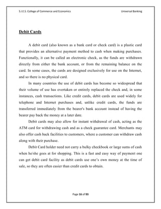 S.I.E.S. College of Commerce and Economics                        Universal Banking




Debit Cards


       A debit card (also known as a bank card or check card) is a plastic card
that provides an alternative payment method to cash when making purchases.
Functionally, it can be called an electronic check, as the funds are withdrawn
directly from either the bank account, or from the remaining balance on the
card. In some cases, the cards are designed exclusively for use on the Internet,
and so there is no physical card.
       In many countries the use of debit cards has become so widespread that
their volume of use has overtaken or entirely replaced the check and, in some
instances, cash transactions. Like credit cards, debit cards are used widely for
telephone and Internet purchases and, unlike credit cards, the funds are
transferred immediately from the bearer's bank account instead of having the
bearer pay back the money at a later date.
       Debit cards may also allow for instant withdrawal of cash, acting as the
ATM card for withdrawing cash and as a check guarantee card. Merchants may
also offer cash back facilities to customers, where a customer can withdraw cash
along with their purchase.
       Debit Card holder need not carry a bulky checkbook or large sums of cash
when he/she goes at for shopping. This is a fast and easy way of payment one
can get debit card facility as debit cards use one‘s own money at the time of
sale, so they are often easier than credit cards to obtain.




                                             Page 16 of 93
 