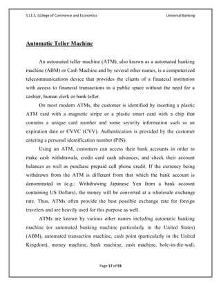 S.I.E.S. College of Commerce and Economics                      Universal Banking




Automatic Teller Machine


       An automated teller machine (ATM), also known as a automated banking
machine (ABM) or Cash Machine and by several other names, is a computerized
telecommunications device that provides the clients of a financial institution
with access to financial transactions in a public space without the need for a
cashier, human clerk or bank teller.
       On most modern ATMs, the customer is identified by inserting a plastic
ATM card with a magnetic stripe or a plastic smart card with a chip that
contains a unique card number and some security information such as an
expiration date or CVVC (CVV). Authentication is provided by the customer
entering a personal identification number (PIN).
       Using an ATM, customers can access their bank accounts in order to
make cash withdrawals, credit card cash advances, and check their account
balances as well as purchase prepaid cell phone credit. If the currency being
withdrawn from the ATM is different from that which the bank account is
denominated in (e.g.: Withdrawing Japanese Yen from a bank account
containing US Dollars), the money will be converted at a wholesale exchange
rate. Thus, ATMs often provide the best possible exchange rate for foreign
travelers and are heavily used for this purpose as well.
       ATMs are known by various other names including automatic banking
machine (or automated banking machine particularly in the United States)
(ABM), automated transaction machine, cash point (particularly in the United
Kingdom), money machine, bank machine, cash machine, hole-in-the-wall,



                                             Page 17 of 93
 
