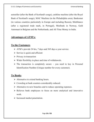 S.I.E.S. College of Commerce and Economics                          Universal Banking



autoteller (after the Bank of Scotland's usage), cashline machine (after the Royal
Bank of Scotland's usage), MAC Machine (in the Philadelphia area), Bankomat
(in various countries particularly in Europe and including Russia), Multibanco
(after a registered trade mark, in Portugal), Minibank in Norway, Geld
Automaat in Belgium and the Netherlands, and All Time Money in India.


Advantages of ATM’s:


To the Customers
    ATM‘s provide 24 hrs, 7 days and 365 days a year service.
    Service is quick and efficient
    Privacy in transaction
    Wider flexibility in place and time of withdrawals.
    The transaction is completely secure – you need to key in Personal
       Identification Number (Unique number for every customer).


To Banks
    Alternative to extend banking hours.
    Crowding at bank counters considerably reduced.
    Alternative to new branches and to reduce operating expenses.
    Relieves bank employees to focus an more analytical and innovative
       work.
    Increased market penetration.




                                             Page 18 of 93
 