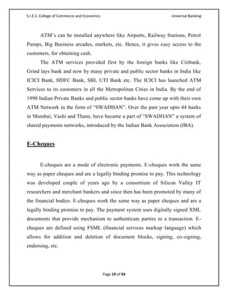 S.I.E.S. College of Commerce and Economics                        Universal Banking



       ATM‘s can be installed anywhere like Airports, Railway Stations, Petrol
Pumps, Big Business arcades, markets, etc. Hence, it gives easy access to the
customers, for obtaining cash.
       The ATM services provided first by the foreign banks like Citibank,
Grind lays bank and now by many private and public sector banks in India like
ICICI Bank, HDFC Bank, SBI, UTI Bank etc. The ICICI has launched ATM
Services to its customers in all the Metropolitan Cities in India. By the end of
1990 Indian Private Banks and public sector banks have come up with their own
ATM Network in the form of ―SWADHAN‖. Over the past year upto 44 banks
in Mumbai, Vashi and Thane, have became a part of ―SWADHAN‖ a system of
shared payments networks, introduced by the Indian Bank Association (IBA).


E-Cheques


       E-cheques are a mode of electronic payments. E-cheques work the same
way as paper cheques and are a legally binding promise to pay. This technology
was developed couple of years ago by a consortium of Silicon Valley IT
researchers and merchant bankers and since then has been promoted by many of
the financial bodies. E-cheques work the same way as paper cheques and are a
legally binding promise to pay. The payment system uses digitally signed XML
documents that provide mechanism to authenticate parties to a transaction. E-
cheques are defined using FSML (financial services markup language) which
allows for addition and deletion of document blocks, signing, co-signing,
endorsing, etc.




                                             Page 19 of 93
 