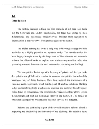 S.I.E.S. College of Commerce and Economics                         Universal Banking




1.1
Introduction


       The banking scenario in India has been changing at fast pace from being
just the borrowers and lenders traditionally, the focus has shifted to more
differentiated and customized product/service provider from regulation to
liberalization in the year 1991, from planned economy to market.


       The Indian banking has come a long way from being a sleepy business
institution to a highly proactive and dynamic entity. This transformation has
been largely brought about by the large dose of liberalization and economic
reforms that allowed banks to explore new business opportunities rather than
generating revenues from conventional streams (i.e. borrowing and lending).


       The competition heated up with the entry of private and foreign banks
deregulation and globalization resulted in increased competition that refined the
traditional way of doing business. They have realized the importance of a
customer centric approach, brand building and IT enabled solutions. Banking
today has transformed into a technology intensive and customer friendly model
with a focus on convenience. The companies have redoubled their efforts to woo
the customers and establish themselves firmly in the market. It is no longer an
option for a company to provide good customer service, it is expected.


       Reforms are continuing as part of the overall structural reforms aimed at
improving the productivity and efficiency of the economy. The sector is set to


                                             Page 2 of 93
 