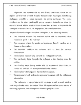 S.I.E.S. College of Commerce and Economics                          Universal Banking



       Signatures are accompanied by bank-issued certificates which tie the
signer's key to a bank account. It seems that consumers would gain from having
E-cheques available to make payments for online purchases. The online
merchants on the other hand could receive payments instantly and since the
customer‘s bank will be involved in the transaction. It would be impossible for
E-cheques to bounce. Banks can do paperless, efficient transactions.

A typical electronic cheque transaction takes place in the following manner:

     The customer accesses the merchant server and the merchant server
      presents its goods to the customer.
     The consumer selects the goods and purchases them by sending an e-
      cheque to the merchant.
     The merchant validates the e-cheque with its bank for payment
      authorisation.
     The merchant electronically forwards the e-cheque to its bank.
     The merchant‘s bank forwards the e-cheque to the clearing house for
      cashing.
     The clearing house jointly works with the consumer‘s bank clears the
      cheque and transfers the money to the merchant‘s banks.
     The merchant‘s bank updates the merchant‘s account.
     The consumer‘s bank updates the consumer‘s account with the withdrawal
      information.

       The e-chequing is a great boon to big corporate as well as small retailers.
Most major banks accept e-cheques. Thus this system offers secure means of
collecting payments, transferring value and managing cash flows.



                                             Page 20 of 93
 