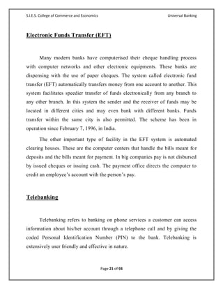 S.I.E.S. College of Commerce and Economics                       Universal Banking



Electronic Funds Transfer (EFT)


       Many modern banks have computerised their cheque handling process
with computer networks and other electronic equipments. These banks are
dispensing with the use of paper cheques. The system called electronic fund
transfer (EFT) automatically transfers money from one account to another. This
system facilitates speedier transfer of funds electronically from any branch to
any other branch. In this system the sender and the receiver of funds may be
located in different cities and may even bank with different banks. Funds
transfer within the same city is also permitted. The scheme has been in
operation since February 7, 1996, in India.

       The other important type of facility in the EFT system is automated
clearing houses. These are the computer centers that handle the bills meant for
deposits and the bills meant for payment. In big companies pay is not disbursed
by issued cheques or issuing cash. The payment office directs the computer to
credit an employee‘s account with the person‘s pay.



Telebanking


       Telebanking refers to banking on phone services a customer can access
information about his/her account through a telephone call and by giving the
coded Personal Identification Number (PIN) to the bank. Telebanking is
extensively user friendly and effective in nature.



                                             Page 21 of 93
 