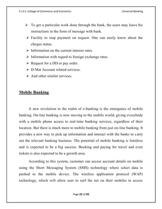 S.I.E.S. College of Commerce and Economics                        Universal Banking



     To get a particular work done through the bank, the users may leave his
         instructions in the form of message with bank.
      Facility to stop payment on request. One can easily know about the
         cheque status.
      Information on the current interest rates.
      Information with regard to foreign exchange rates.
      Request for a DD or pay order.
      D-Mat Account related services.
      And other similar services.



Mobile Banking


       A new revolution in the realm of e-banking is the emergence of mobile
banking. On-line banking is now moving to the mobile world, giving everybody
with a mobile phone access to real-time banking services, regardless of their
location. But there is much more to mobile banking from just on-line banking. It
provides a new way to pick up information and interact with the banks to carry
out the relevant banking business. The potential of mobile banking is limitless
and is expected to be a big success. Booking and paying for travel and even
tickets is also expected to be a growth area.

       According to this system, customer can access account details on mobile
using the Short Messaging System (SMS) technology where select data is
pushed to the mobile device. The wireless application protocol (WAP)
technology, which will allow user to surf the net on their mobiles to access


                                             Page 22 of 93
 