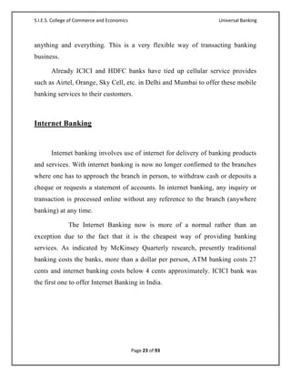 S.I.E.S. College of Commerce and Economics                         Universal Banking



anything and everything. This is a very flexible way of transacting banking
business.

       Already ICICI and HDFC banks have tied up cellular service provides
such as Airtel, Orange, Sky Cell, etc. in Delhi and Mumbai to offer these mobile
banking services to their customers.



Internet Banking


       Internet banking involves use of internet for delivery of banking products
and services. With internet banking is now no longer confirmed to the branches
where one has to approach the branch in person, to withdraw cash or deposits a
cheque or requests a statement of accounts. In internet banking, any inquiry or
transaction is processed online without any reference to the branch (anywhere
banking) at any time.

               The Internet Banking now is more of a normal rather than an
exception due to the fact that it is the cheapest way of providing banking
services. As indicated by McKinsey Quarterly research, presently traditional
banking costs the banks, more than a dollar per person, ATM banking costs 27
cents and internet banking costs below 4 cents approximately. ICICI bank was
the first one to offer Internet Banking in India.




                                             Page 23 of 93
 
