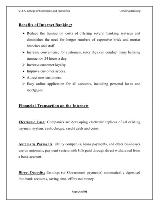S.I.E.S. College of Commerce and Economics                      Universal Banking



Benefits of Internet Banking:
   Reduce the transaction costs of offering several banking services and
      diminishes the need for longer numbers of expensive brick and mortar
      branches and staff.
   Increase convenience for customers, since they can conduct many banking
      transaction 24 hours a day.
   Increase customer loyalty.
   Improve customer access.
   Attract new customers.
   Easy online application for all accounts, including personal loans and
      mortgages



Financial Transaction on the Internet:


Electronic Cash: Companies are developing electronic replicas of all existing
payment system: cash, cheque, credit cards and coins.



Automatic Payments: Utility companies, loans payments, and other businesses
use on automatic payment system with bills paid through direct withdrawal from
a bank account.



Direct Deposits: Earnings (or Government payments) automatically deposited
into bank accounts, saving time, effort and money.


                                             Page 24 of 93
 