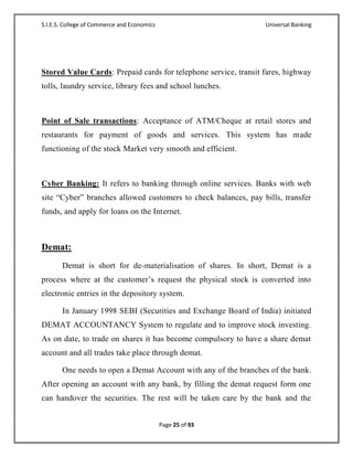S.I.E.S. College of Commerce and Economics                       Universal Banking




Stored Value Cards: Prepaid cards for telephone service, transit fares, highway
tolls, laundry service, library fees and school lunches.



Point of Sale transactions: Acceptance of ATM/Cheque at retail stores and
restaurants for payment of goods and services. This system has made
functioning of the stock Market very smooth and efficient.



Cyber Banking: It refers to banking through online services. Banks with web
site ―Cyber‖ branches allowed customers to check balances, pay bills, transfer
funds, and apply for loans on the Internet.



Demat:
       Demat is short for de-materialisation of shares. In short, Demat is a
process where at the customer‘s request the physical stock is converted into
electronic entries in the depository system.

       In January 1998 SEBI (Securities and Exchange Board of India) initiated
DEMAT ACCOUNTANCY System to regulate and to improve stock investing.
As on date, to trade on shares it has become compulsory to have a share demat
account and all trades take place through demat.

       One needs to open a Demat Account with any of the branches of the bank.
After opening an account with any bank, by filling the demat request form one
can handover the securities. The rest will be taken care by the bank and the


                                             Page 25 of 93
 