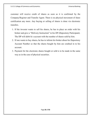 S.I.E.S. College of Commerce and Economics                         Universal Banking



customer will receive credit of shares as soon as it is confirmed by the
Company/Register and Transfer Agent. There is no physical movement of share
certification any more. Any buying or selling of shares is done via electronic
transfers.

 1. If the investor wants to sell his shares, he has to place an order with his
     broker and give a ―Delivery Instruction‖ to his DP (Depository Participant).
     The DP will debit hi s account with the number of shares sold by him.
 2. If one wants to buy shares, he has to inform his broker about his Depository
     Account Number so that the shares bought by him are credited in to his
     account.
 3. Payment for the electronic shares bought or sold is to be made in the same
     way as in the case of physical securities.




                                             Page 26 of 93
 