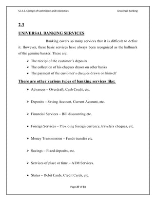 S.I.E.S. College of Commerce and Economics                             Universal Banking




2.3
UNIVERSAL BANKING SERVICES
                       Banking covers so many services that it is difficult to define
it. However, these basic services have always been recognized as the hallmark
of the genuine banker. These are:

       The receipt of the customer‘s deposits
       The collection of his cheques drawn on other banks
       The payment of the customer‘s cheques drawn on himself

There are other various types of banking services like:
       Advances – Overdraft, Cash Credit, etc.


       Deposits – Saving Account, Current Account, etc.


       Financial Services – Bill discounting etc.


       Foreign Services – Providing foreign currency, travelers cheques, etc.


       Money Transmission – Funds transfer etc.


       Savings – Fixed deposits, etc.


       Services of place or time – ATM Services.


       Status – Debit Cards, Credit Cards, etc.


                                             Page 27 of 93
 