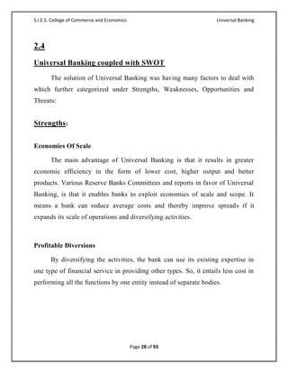 S.I.E.S. College of Commerce and Economics                           Universal Banking




2.4
Universal Banking coupled with SWOT
       The solution of Universal Banking was having many factors to deal with
which further categorized under Strengths, Weaknesses, Opportunities and
Threats:


Strengths:

Economies Of Scale

       The main advantage of Universal Banking is that it results in greater
economic efficiency in the form of lower cost, higher output and better
products. Various Reserve Banks Committees and reports in favor of Universal
Banking, is that it enables banks to exploit economies of scale and scope. It
means a bank can reduce average costs and thereby improve spreads if it
expands its scale of operations and diversifying activities.



Profitable Diversions

       By diversifying the activities, the bank can use its existing expertise in
one type of financial service in providing other types. So, it entails less cost in
performing all the functions by one entity instead of separate bodies.




                                             Page 28 of 93
 