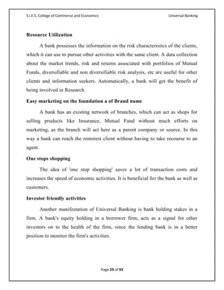 S.I.E.S. College of Commerce and Economics                             Universal Banking



Resource Utilization

         A bank possesses the information on the risk characteristics of the clients,
which it can use to pursue other activities with the same client. A data collection
about the market trends, risk and returns associated with portfolios of Mutual
Funds, diversifiable and non diversifiable risk analysis, etc are useful for other
clients and information seekers. Automatically, a bank will get the benefit of
being involved in Research.

Easy marketing on the foundation a of Brand name

         A bank has an existing network of branches, which can act as shops for
selling products like Insurance, Mutual Fund without much efforts on
marketing, as the branch will act here as a parent company or source. In this
way a bank can reach the remotest client without having to take recourse to an
agent.

One stops shopping

         The idea of 'one stop shopping' saves a lot of transaction costs and
increases the speed of economic activities. It is beneficial for the bank as well as
customers.

Investor friendly activities

         Another manifestation of Universal Banking is bank holding stakes in a
firm. A bank's equity holding in a borrower firm, acts as a signal for other
investors on to the health of the firm, since the lending bank is in a better
position to monitor the firm's activities.




                                             Page 29 of 93
 