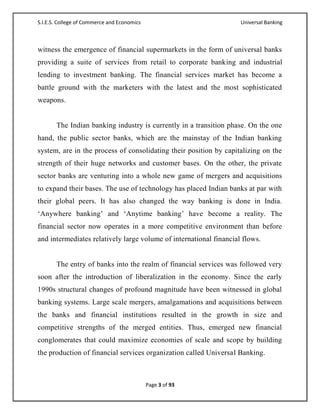 S.I.E.S. College of Commerce and Economics                          Universal Banking



witness the emergence of financial supermarkets in the form of universal banks
providing a suite of services from retail to corporate banking and industrial
lending to investment banking. The financial services market has become a
battle ground with the marketers with the latest and the most sophisticated
weapons.


       The Indian banking industry is currently in a transition phase. On the one
hand, the public sector banks, which are the mainstay of the Indian banking
system, are in the process of consolidating their position by capitalizing on the
strength of their huge networks and customer bases. On the other, the private
sector banks are venturing into a whole new game of mergers and acquisitions
to expand their bases. The use of technology has placed Indian banks at par with
their global peers. It has also changed the way banking is done in India.
‗Anywhere banking‘ and ‗Anytime banking‘ have become a reality. The
financial sector now operates in a more competitive environment than before
and intermediates relatively large volume of international financial flows.


       The entry of banks into the realm of financial services was followed very
soon after the introduction of liberalization in the economy. Since the early
1990s structural changes of profound magnitude have been witnessed in global
banking systems. Large scale mergers, amalgamations and acquisitions between
the banks and financial institutions resulted in the growth in size and
competitive strengths of the merged entities. Thus, emerged new financial
conglomerates that could maximize economies of scale and scope by building
the production of financial services organization called Universal Banking.



                                             Page 3 of 93
 
