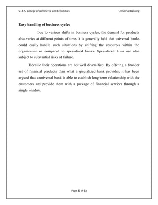 S.I.E.S. College of Commerce and Economics                          Universal Banking



Easy handling of business cycles

               Due to various shifts in business cycles, the demand for products
also varies at different points of time. It is generally held that universal banks
could easily handle such situations by shifting the resources within the
organization as compared to specialized banks. Specialized firms are also
subject to substantial risks of failure.

        Because their operations are not well diversified. By offering a broader
set of financial products than what a specialized bank provides, it has been
argued that a universal bank is able to establish long-term relationship with the
customers and provide them with a package of financial services through a
single window.




                                             Page 30 of 93
 