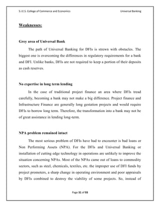 S.I.E.S. College of Commerce and Economics                          Universal Banking



Weaknesses:


Grey area of Universal Bank

       The path of Universal Banking for DFIs is strewn with obstacles. The
biggest one is overcoming the differences in regulatory requirements for a bank
and DFI. Unlike banks, DFIs are not required to keep a portion of their deposits
as cash reserves.



No expertise in long term lending

       In the case of traditional project finance an area where DFIs tread
carefully, becoming a bank may not make a big difference. Project finance and
Infrastructure Finance are generally long gestation projects and would require
DFIs to borrow long term. Therefore, the transformation into a bank may not be
of great assistance in lending long-term.



NPA problem remained intact

       The most serious problem of DFIs have had to encounter is bad loans or
Non Performing Assets (NPA). For the DFIs and Universal Banking or
installation of cutting edge technology in operations are unlikely to improve the
situation concerning NPAs. Most of the NPAs came out of loans to commodity
sectors, such as steel, chemicals, textiles, etc. the improper use of DFI funds by
project promoters, a sharp change in operating environment and poor appraisals
by DFIs combined to destroy the viability of some projects. So, instead of


                                             Page 31 of 93
 