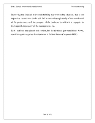 S.I.E.S. College of Commerce and Economics                         Universal Banking



improving the situation Universal Banking may worsen the situation, due to the
expansion in activities banks will fail to make thorough study of the actual need
of the party concerned, the prospect of the business, in which it is engaged, its
track record, the quality of the management, etc.

ICICI suffered the least in this section, but the IDBI has got worst hit of NPAs,
considering the negative developments at Dabhol Power Company (DPC).




                                             Page 32 of 93
 