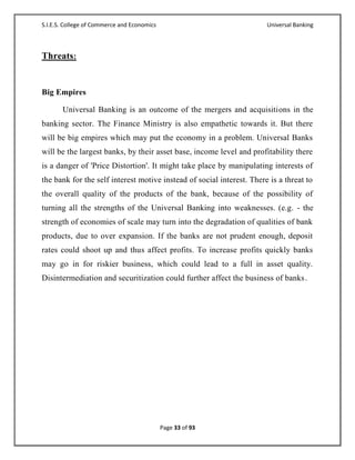 S.I.E.S. College of Commerce and Economics                             Universal Banking



Threats:


Big Empires

       Universal Banking is an outcome of the mergers and acquisitions in the
banking sector. The Finance Ministry is also empathetic towards it. But there
will be big empires which may put the economy in a problem. Universal Banks
will be the largest banks, by their asset base, income level and profitability there
is a danger of 'Price Distortion'. It might take place by manipulating interests of
the bank for the self interest motive instead of social interest. There is a threat to
the overall quality of the products of the bank, because of the possibility of
turning all the strengths of the Universal Banking into weaknesses. (e.g. - the
strength of economies of scale may turn into the degradation of qualities of bank
products, due to over expansion. If the banks are not prudent enough, deposit
rates could shoot up and thus affect profits. To increase profits quickly banks
may go in for riskier business, which could lead to a full in asset quality.
Disintermediation and securitization could further affect the business of banks .




                                             Page 33 of 93
 